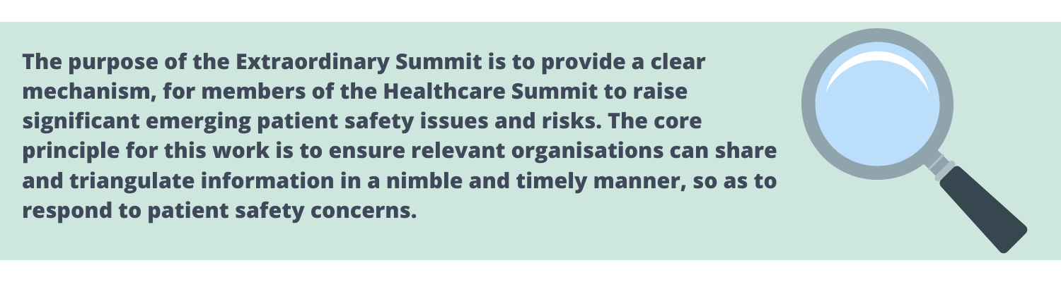 The purpose of the Extraordinary Summit is to provide a clear mechanism, for members of the Healthcare Summit to raise significant emerging patient safety issues and risks. The core principle for this work is to ensure relevant organisations can share and triangulate information in a nimble and timely manner, so as to respond to patient safety concerns.