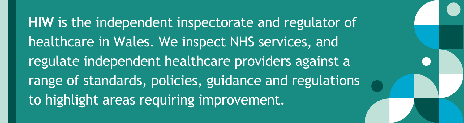 HIW is the independent inspectorate and regulator of healthcare in Wales. We inspect NHS services, and regulate independent healthcare providers against a range of standards, policies, guidance and regulations to highlight areas requiring improvement.