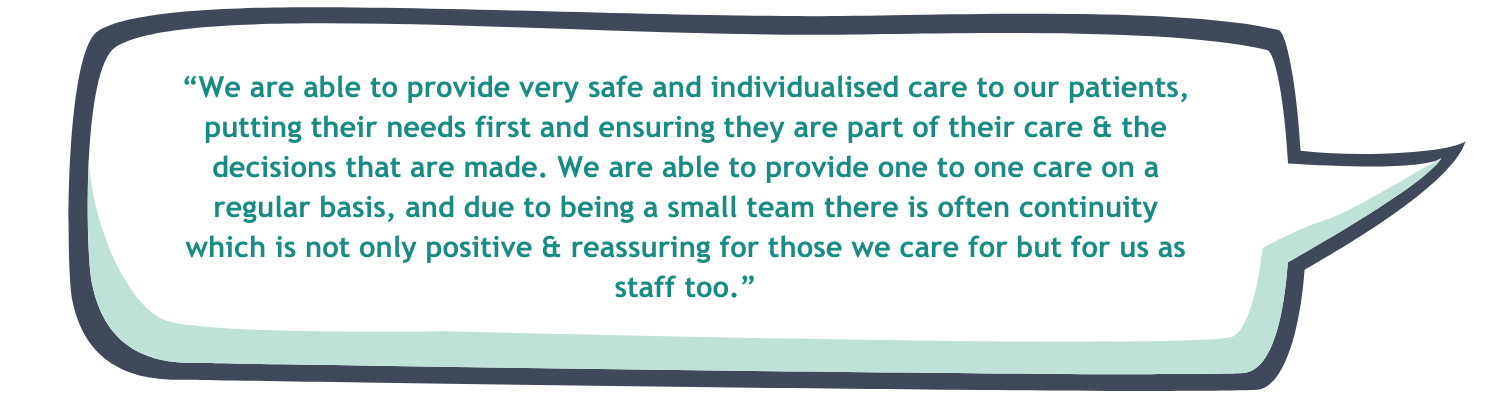 “We are able to provide very safe and individualised care to our patients, putting their needs first and ensuring they are part of their care & the decisions that are made. We are able to provide one to one care on a regular basis, and due to being a small team there is often continuity which is not only positive & reassuring for those we care for but for us as staff too.”